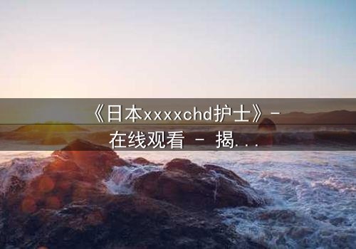 《日本xxxxchd护士》- 在线观看 - 揭开白衣天使的禁忌秘密