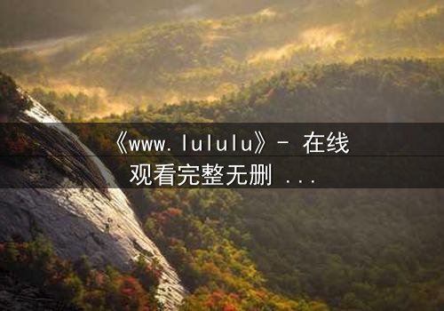 《www.lululu》- 在线观看完整无删 - 揭开虚拟世界的致命诱惑
