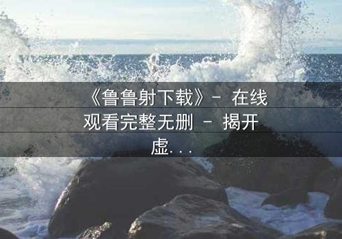 《鲁鲁射下载》- 在线观看完整无删 - 揭开虚拟世界的致命诱惑