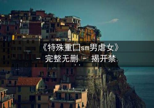 《特殊重囗sm男虐女》- 完整无删 - 揭开禁忌之恋的黑暗面纱