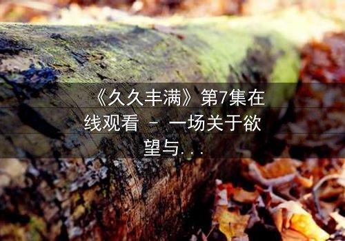 《久久丰满》第7集在线观看 - 一场关于欲望与救赎的致命赌局