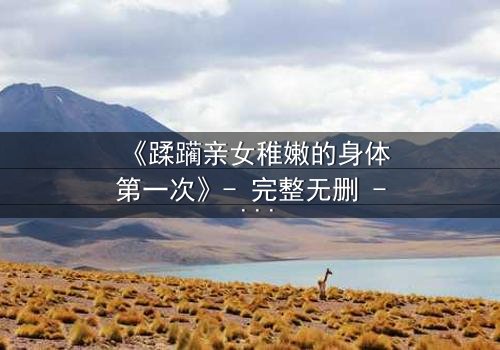 《蹂躏亲女稚嫩的身体第一次》- 完整无删 - 揭开人性最黑暗的禁忌面纱