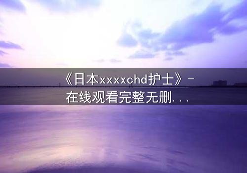 《日本xxxxchd护士》- 在线观看完整无删 - 揭开医疗黑幕的生死较量