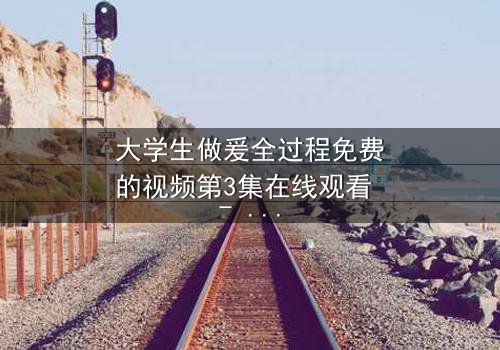 大学生做爰全过程免费的视频第3集在线观看 - 当青春与欲望交织,真相令人窒息