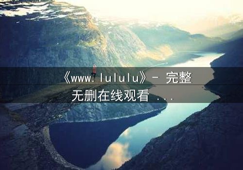 《www.lululu》- 完整无删在线观看 - 揭开虚拟世界的致命诱惑