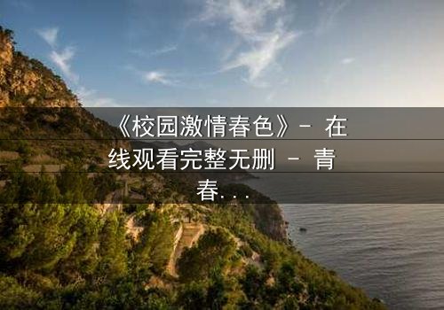 《校园激情春色》- 在线观看完整无删 - 青春风暴中的隐秘欲望