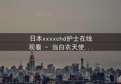 日本xxxxchd护士在线观看 - 当白衣天使的纯洁面具被撕下,隐藏的黑暗秘密将如何颠覆一切?