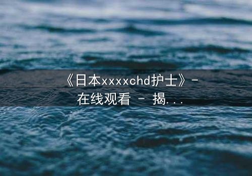 《日本xxxxchd护士》- 在线观看 - 揭开白衣天使背后的禁忌秘密