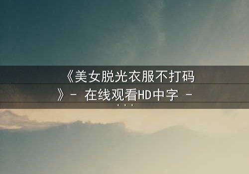 《美女脱光衣服不打码》- 在线观看HD中字 - 揭开人性最赤裸的真相