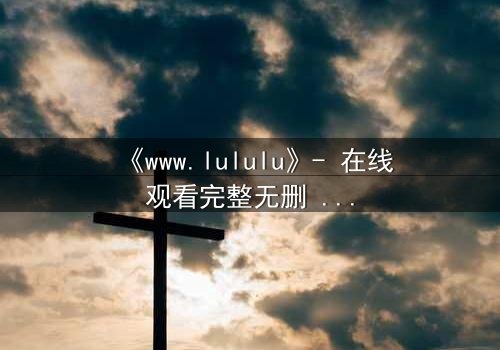 《www.lululu》- 在线观看完整无删 - 揭开虚拟世界的致命诱惑