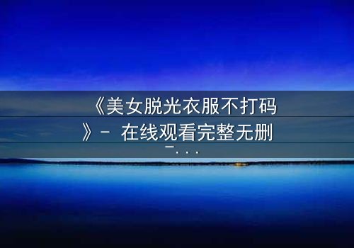 《美女脱光衣服不打码》- 在线观看完整无删 - 当欲望撕开伪装,真相赤裸相见