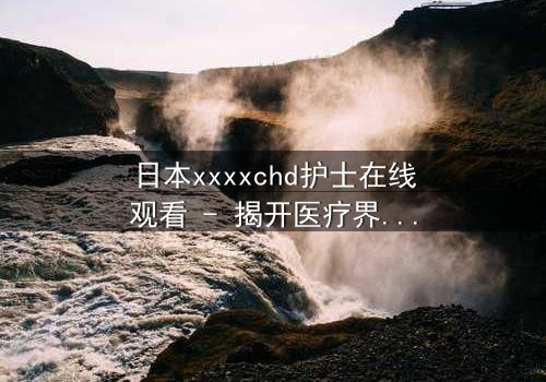日本xxxxchd护士在线观看 - 揭开医疗界最黑暗的秘密