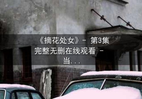 《摘花处女》- 第3集完整无删在线观看 - 当纯真与欲望交织,谁将主宰命运?