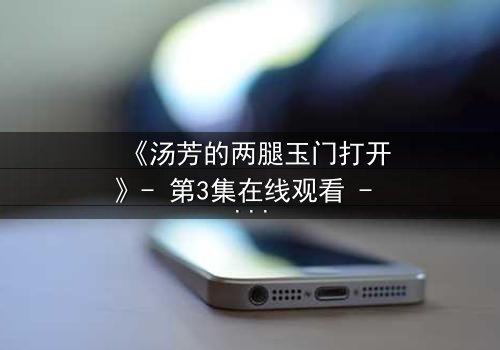 《汤芳的两腿玉门打开》- 第3集在线观看 - 揭开隐藏的真相与情感漩涡