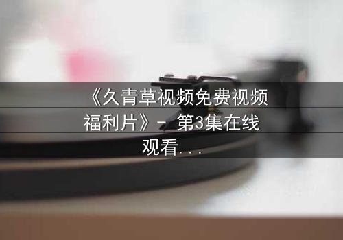 《久青草视频免费视频福利片》- 第3集在线观看 - 1080P超清完整无删