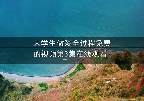 大学生做爰全过程免费的视频第3集在线观看 - 青春禁忌的真相与救赎