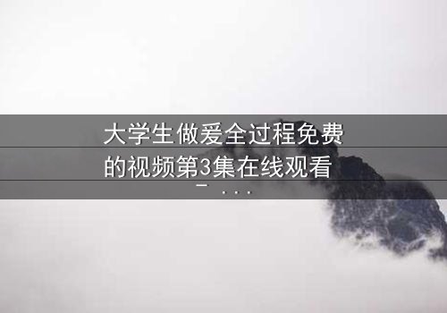 大学生做爰全过程免费的视频第3集在线观看 - 当纯真爱情遭遇现实考验