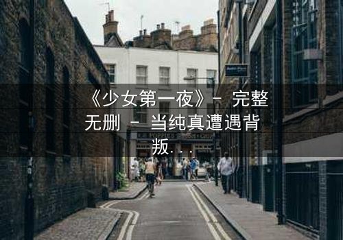 《少女第一夜》- 完整无删 - 当纯真遭遇背叛,她如何抉择?