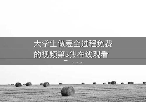 大学生做爰全过程免费的视频第3集在线观看 - 当爱情与学业碰撞,谁能全身而退?