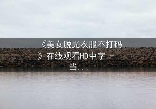 《美女脱光衣服不打码》在线观看HD中字 - 当赤裸真相遇上未删节镜头