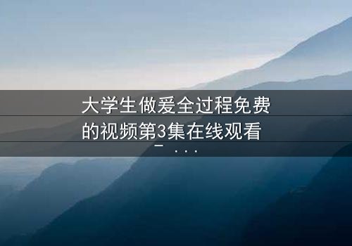 大学生做爰全过程免费的视频第3集在线观看 - 当爱情与秘密交织,谁能全身而退?