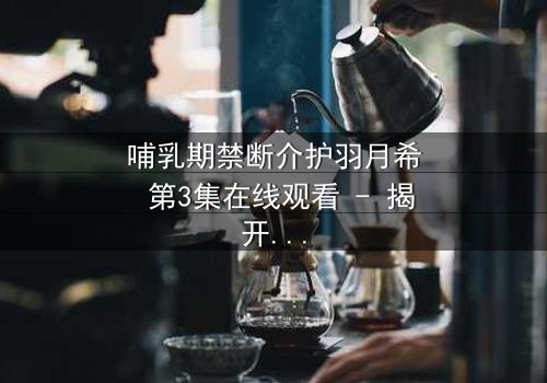 哺乳期禁断介护羽月希 第3集在线观看 - 揭开禁忌之恋的隐秘真相