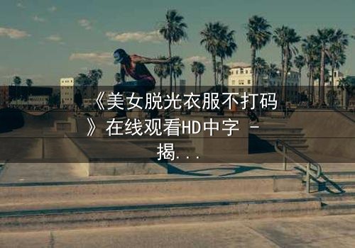 《美女脱光衣服不打码》在线观看HD中字 - 揭开人性最深处的秘密