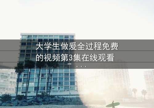 大学生做爰全过程免费的视频第3集在线观看 - 当秘密镜头对准校园爱情