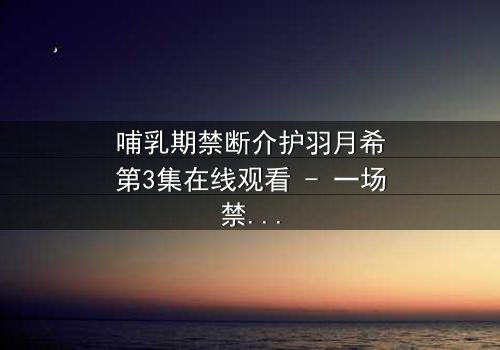 哺乳期禁断介护羽月希第3集在线观看 - 一场禁忌之恋的惊心风暴