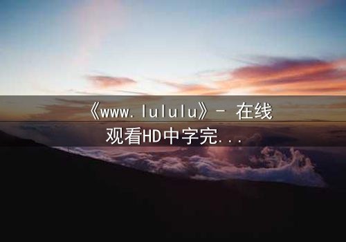 《www.lululu》- 在线观看HD中字完整无删 - 揭开虚拟世界的致命真相
