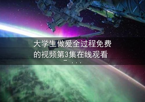 大学生做爰全过程免费的视频第3集在线观看 - 当爱情与欲望交织,谁将揭开真相?