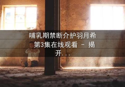 哺乳期禁断介护羽月希 第3集在线观看 - 揭开禁忌之恋的隐秘真相