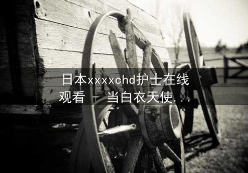 日本xxxxchd护士在线观看 - 当白衣天使的纯洁面具被撕下,隐藏的欲望与救赎交织成一场人性风暴