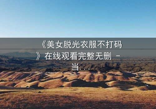 《美女脱光衣服不打码》在线观看完整无删 - 当赤裸真相遇上道德底线