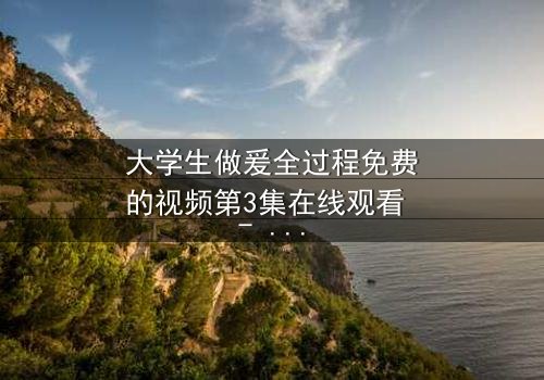 大学生做爰全过程免费的视频第3集在线观看 - 当纯爱遇上欲望的深渊