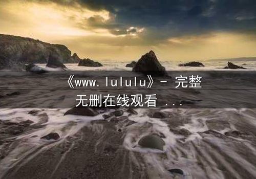 《www.lululu》- 完整无删在线观看 - 揭开虚拟世界的致命诱惑