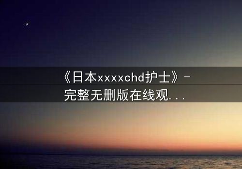 《日本xxxxchd护士》- 完整无删版在线观看 - 揭开白衣天使背后的禁忌秘密