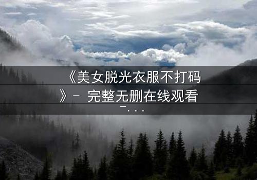 《美女脱光衣服不打码》- 完整无删在线观看 - 揭开人性最深处的秘密