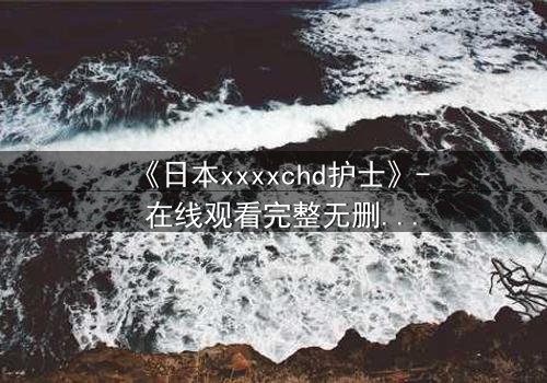 《日本xxxxchd护士》- 在线观看完整无删 - 揭开白衣天使背后的禁忌秘密