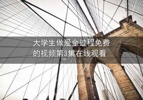 大学生做爰全过程免费的视频第3集在线观看 - 青春禁忌的真相浮出水面