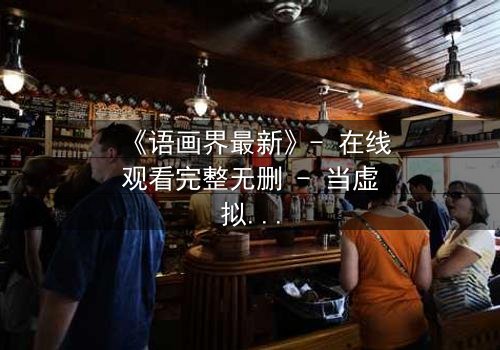 《语画界最新》- 在线观看完整无删 - 当虚拟与现实界限崩塌,你该如何抉择?