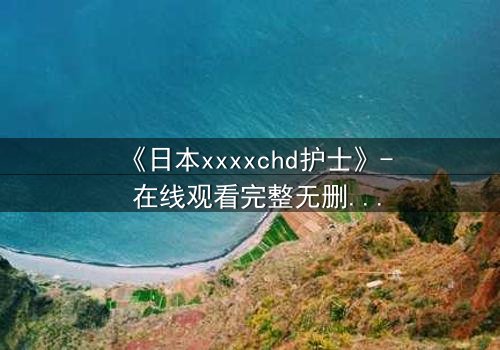 《日本xxxxchd护士》- 在线观看完整无删 - 揭开白衣天使的禁忌秘密