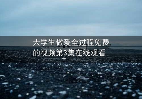 大学生做爰全过程免费的视频第3集在线观看 - 青春禁忌的真相揭晓