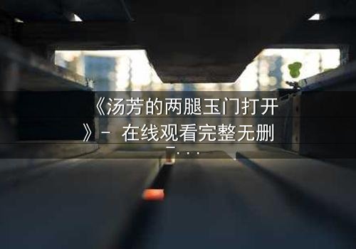 《汤芳的两腿玉门打开》- 在线观看完整无删 - 揭开人性深处的秘密