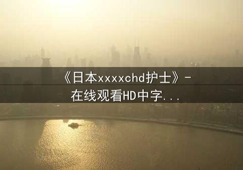 《日本xxxxchd护士》- 在线观看HD中字 - 揭开医疗黑幕的惊心内幕