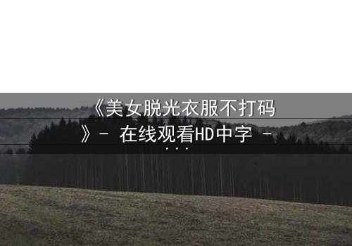 《美女脱光衣服不打码》- 在线观看HD中字 - 揭开人性最深层的秘密