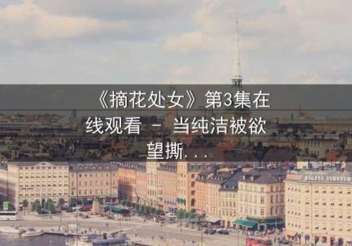 《摘花处女》第3集在线观看 - 当纯洁被欲望撕裂,谁能守住最后的底线?