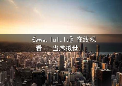 《www.lululu》在线观看 - 当虚拟世界吞噬现实,谁将拯救迷失的灵魂?