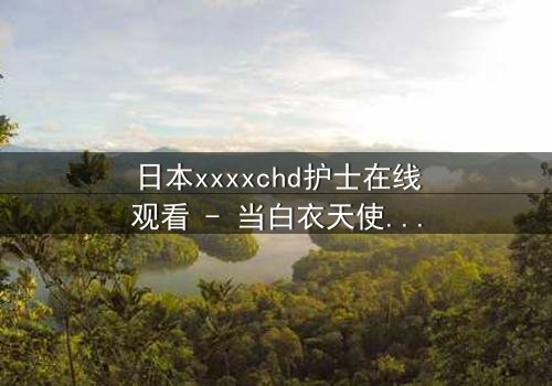 日本xxxxchd护士在线观看 - 当白衣天使的纯洁面具被撕碎,真相令人窒息