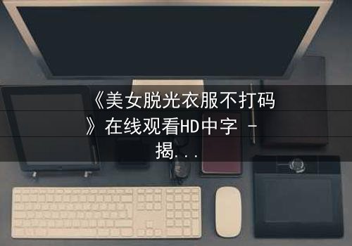 《美女脱光衣服不打码》在线观看HD中字 - 揭开人性最赤裸的真相